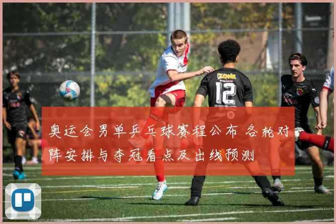 奥运会男单乒乓球赛程公布 各轮对阵安排与夺冠看点及出线预测