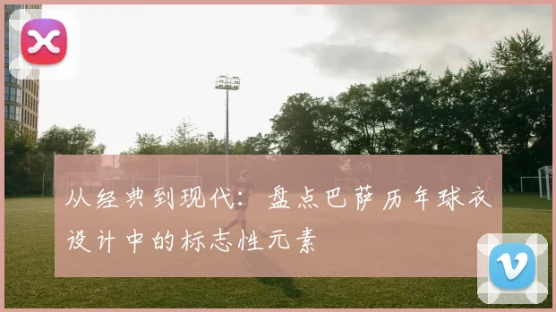 从经典到现代：盘点巴萨历年球衣设计中的标志性元素