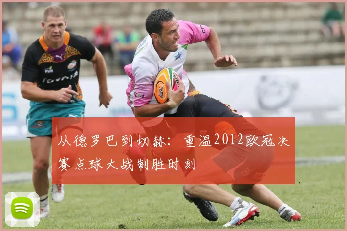 从德罗巴到切赫：重温2012欧冠决赛点球大战制胜时刻