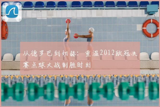 从德罗巴到切赫：重温2012欧冠决赛点球大战制胜时刻