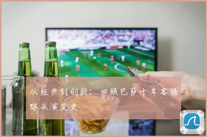 从经典到创新：回顾巴萨十年客场球衣演变史