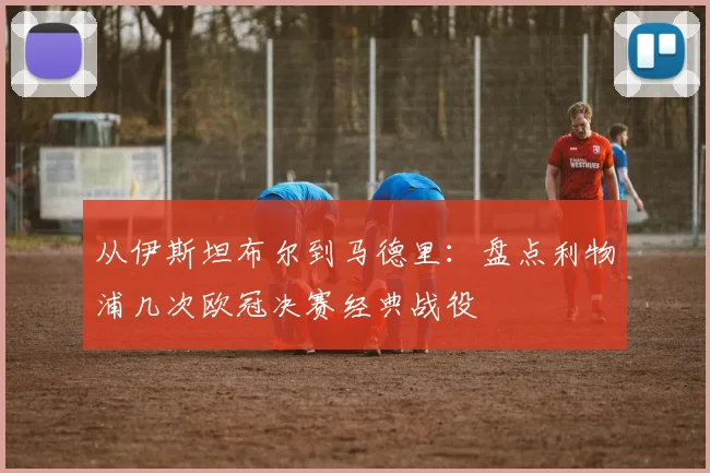 从伊斯坦布尔到马德里：盘点利物浦几次欧冠决赛经典战役