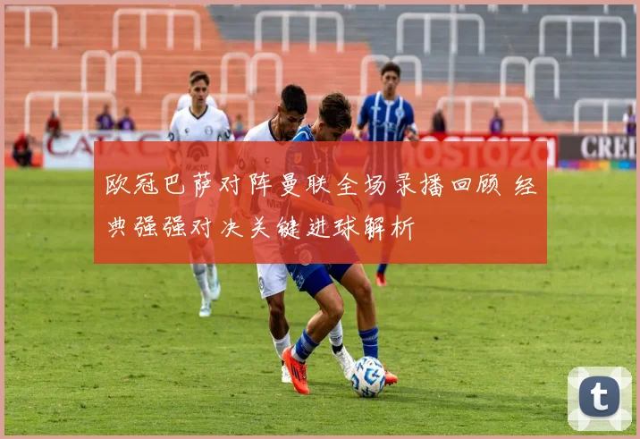 欧冠巴萨对阵曼联全场录播回顾 经典强强对决关键进球解析