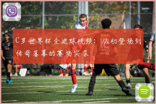 C罗世界杯全进球视频：从初登场到传奇落幕的赛场实录